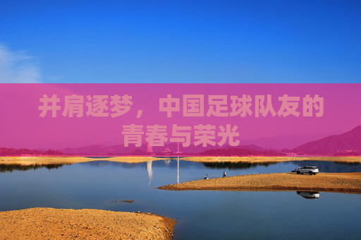 并肩逐梦，中国足球队友的青春与荣光