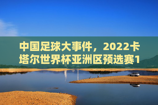 中国足球大事件,2022卡塔尔世界杯亚洲区预选赛12强赛——从沉寂到破局的标志性转折,2022卡塔尔世界杯亚洲区预选赛12强赛,中国足球从沉寂到破局的标志性转折