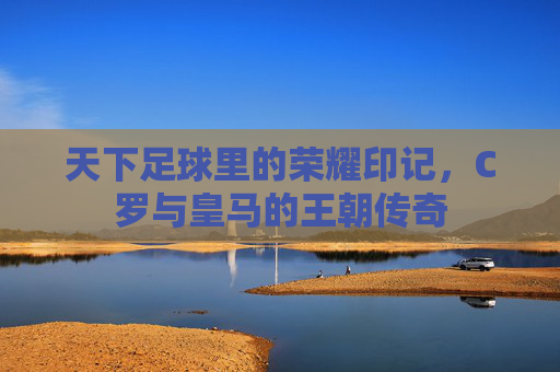 天下足球里的荣耀印记，C罗与皇马的王朝传奇