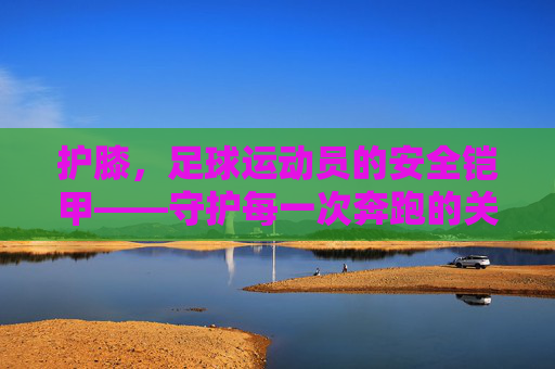 护膝,足球运动员的安全铠甲——守护每一次奔跑的关节卫士,护膝,足球运动员的安全铠甲——守护每一次奔跑的关节卫士