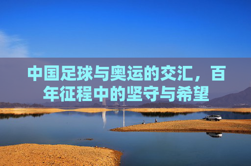 中国足球与奥运的交汇，百年征程中的坚守与希望