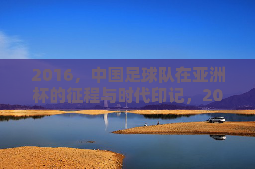 2016，中国足球队在亚洲杯的征程与时代印记，2016中国足球队亚洲杯征程与时代印记