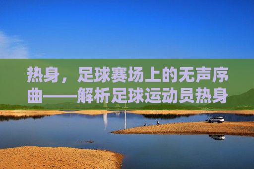 热身，足球赛场上的无声序曲——解析足球运动员热身的重要性与科学方法，热身，足球赛场上的无声序曲——解析足球运动员热身的重要性与科学方法