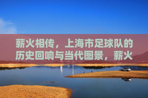 薪火相传,上海市足球队的历史回响与当代图景,薪火相传,上海市足球队的历史回响与当代图景