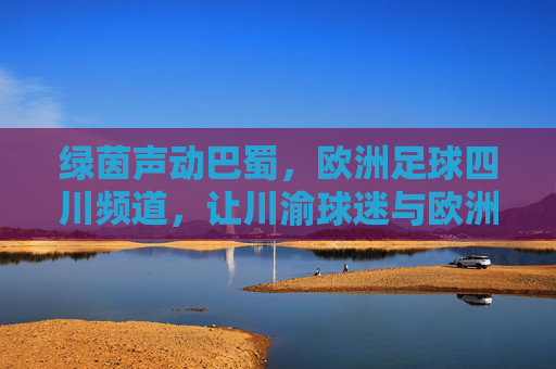 绿茵声动巴蜀，欧洲足球四川频道，让川渝球迷与欧洲赛场零距离