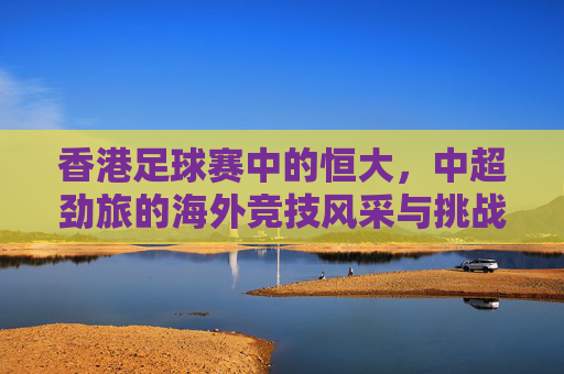 香港足球赛中的恒大，中超劲旅的海外竞技风采与挑战，香港赛场见真章，中超劲旅恒大海外竞技风采与挑战