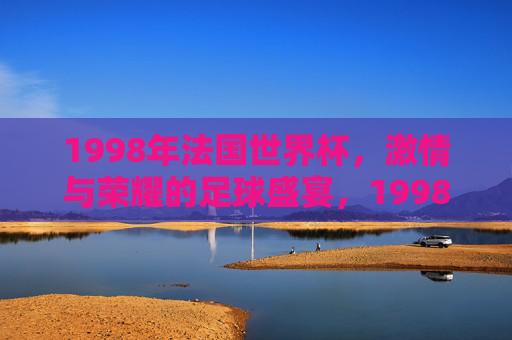 1998年法国世界杯，激情与荣耀的足球盛宴，1998年法国世界杯，激情与荣耀的足球盛宴