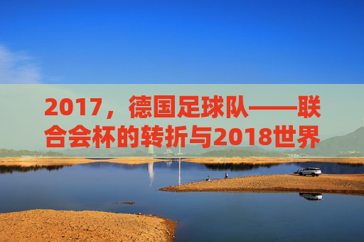 2017,德国足球队——联合会杯的转折与2018世界杯的序章,2017德国足球队,联合会杯的转折与2018世界杯的序章