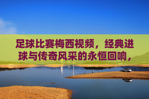 足球比赛梅西视频，经典进球与传奇风采的永恒回响，足球比赛梅西视频，经典进球与传奇风采的永恒回响