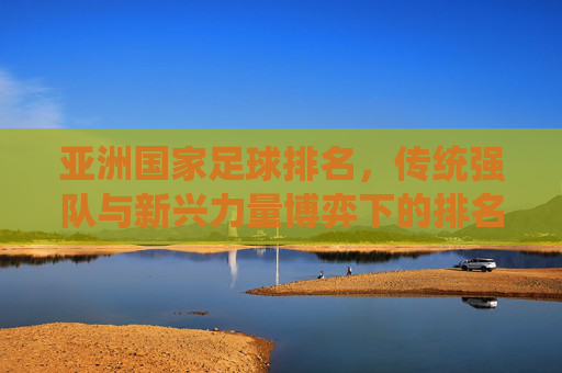 亚洲国家足球排名，传统强队与新兴力量博弈下的排名变迁，亚洲国家足球排名，传统强队与新兴力量博弈下的排名变迁