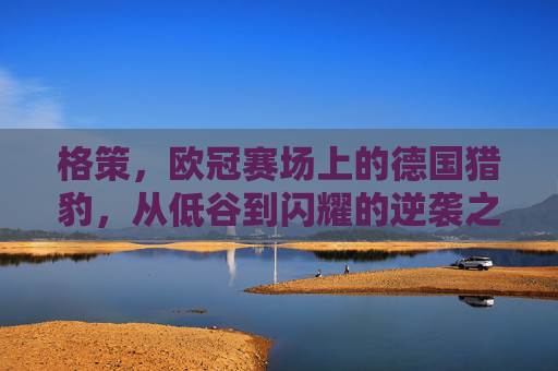 格策,欧冠赛场上的德国猎豹,从低谷到闪耀的逆袭之路,格策,欧冠赛场德国猎豹的从低谷到闪耀逆袭之路
