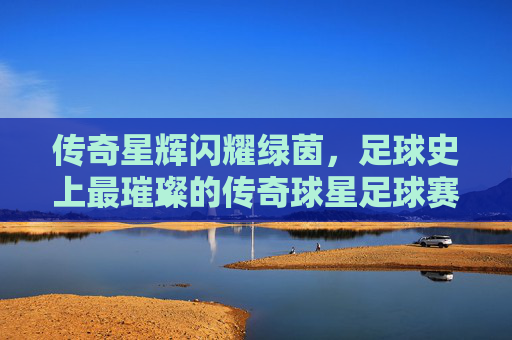 传奇星辉闪耀绿茵,足球史上最璀璨的传奇球星足球赛,传奇星辉闪耀绿茵,足球史上最璀璨的传奇球星足球赛