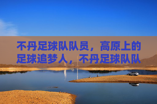 不丹足球队队员,高原上的足球追梦人,不丹足球队队员,高原上的足球追梦人