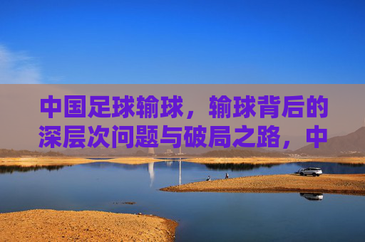中国足球输球,输球背后的深层次问题与破局之路,中国足球输球,深层次问题剖析与破局路径探讨