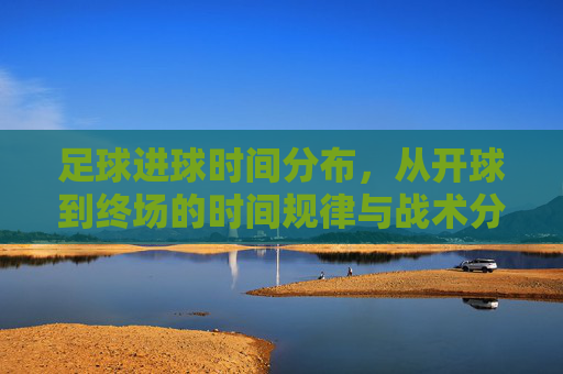 足球进球时间分布,从开球到终场的时间规律与战术分析