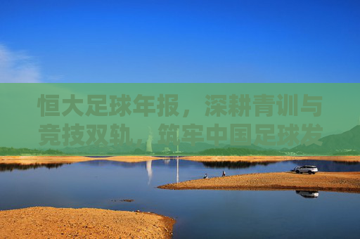 恒大足球年报,深耕青训与竞技双轨,筑牢中国足球发展基石——解析2023年度核心成果与战略布局