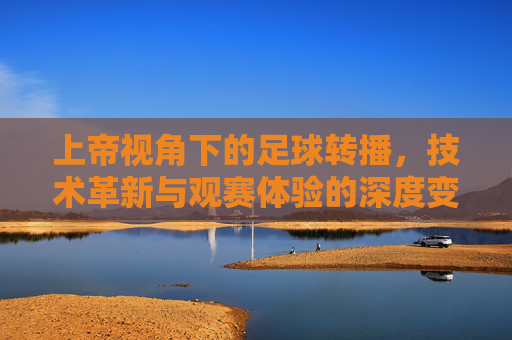 上帝视角下的足球转播,技术革新与观赛体验的深度变革