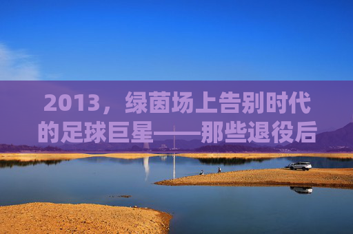 2013,绿茵场上告别时代的足球巨星——那些退役后渐行渐远的背影与传奇余温