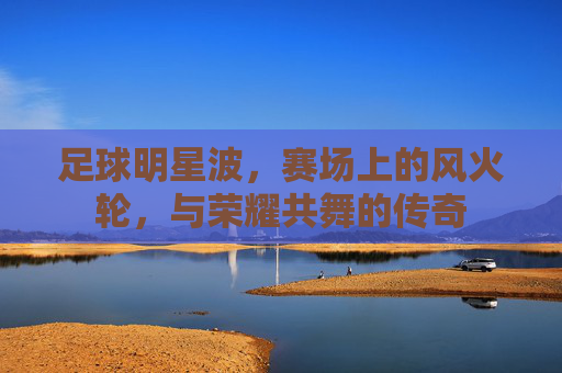 足球明星波,赛场上的风火轮,与荣耀共舞的传奇