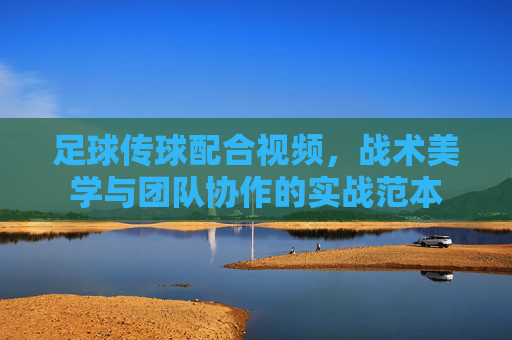 足球传球配合视频,战术美学与团队协作的实战范本