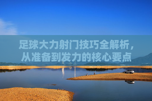足球大力射门技巧全解析，从准备到发力的核心要点