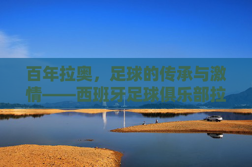百年拉奥,足球的传承与激情——西班牙足球俱乐部拉奥的辉煌历程与时代印记