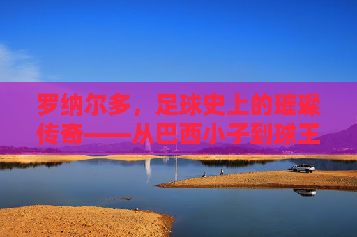 罗纳尔多，足球史上的璀璨传奇——从巴西小子到球王之路的辉煌与跌宕