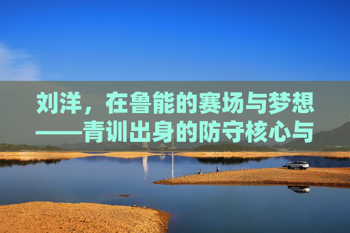 刘洋，在鲁能的赛场与梦想——青训出身的防守核心与团队基石，刘洋，在鲁能的赛场与梦想——青训出身的防守核心与团队基石