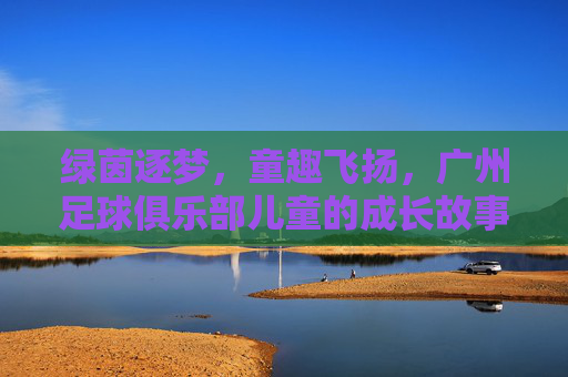 绿茵逐梦，童趣飞扬，广州足球俱乐部儿童的成长故事