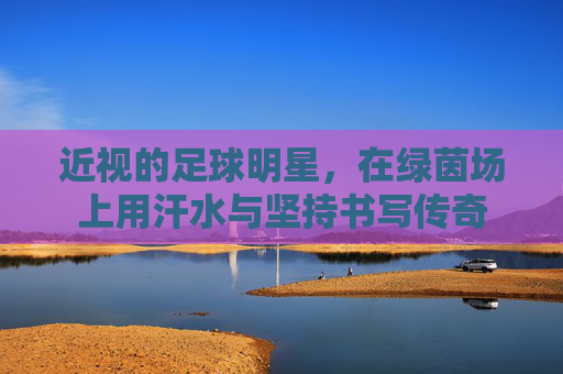 近视的足球明星，在绿茵场上用汗水与坚持书写传奇