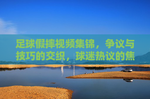 足球假摔视频集锦,争议与技巧的交织,球迷热议的焦点