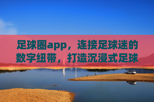 足球圈app,连接足球迷的数字纽带,打造沉浸式足球生态,足球圈app,连接足球迷的数字纽带,打造沉浸式足球生态