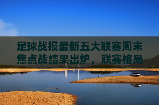 足球战报最新五大联赛周末焦点战结果出炉,联赛格局再掀波澜,欧冠八强战进入白热化阶段