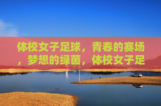 体校女子足球，青春的赛场，梦想的绿茵，体校女子足球，青春的赛场，梦想的绿茵