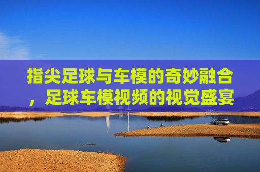 指尖足球与车模的奇妙融合，足球车模视频的视觉盛宴与互动魅力