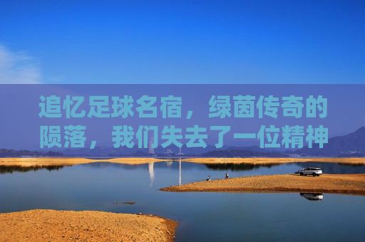 追忆足球名宿,绿茵传奇的陨落,我们失去了一位精神图腾,追忆足球名宿,绿茵传奇的陨落,我们失去的精神图腾