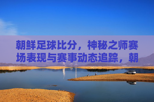 朝鲜足球比分，神秘之师赛场表现与赛事动态追踪，朝鲜足球比分，神秘之师赛场表现与赛事动态追踪