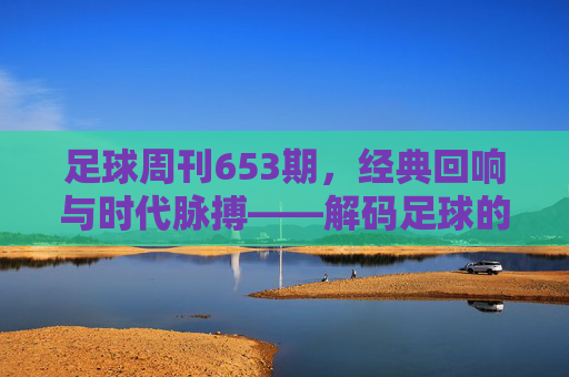 足球周刊653期，经典回响与时代脉搏——解码足球的精神内核，足球周刊653期，经典回响与时代脉搏——解码足球的精神内核