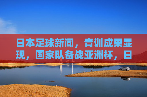 日本足球新闻,青训成果显现,国家队备战亚洲杯,日职联赛事亮点纷呈,日本足球青训成果显现 亚洲杯备战推进 日职联赛事亮点纷呈
