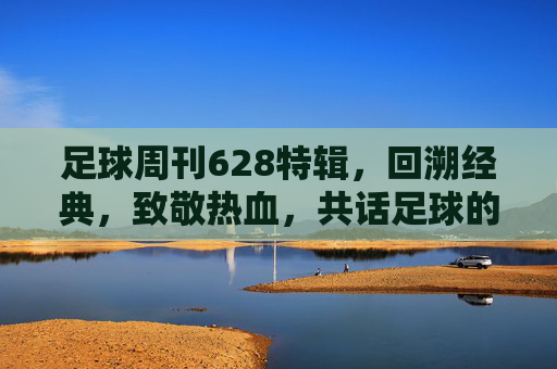 足球周刊628特辑,回溯经典,致敬热血,共话足球的永恒魅力——当老照片与热血故事在时光中交织,足球周刊628特辑,回溯经典致敬热血,共话足球永恒魅力——老照片与热血故事在时光中交织
