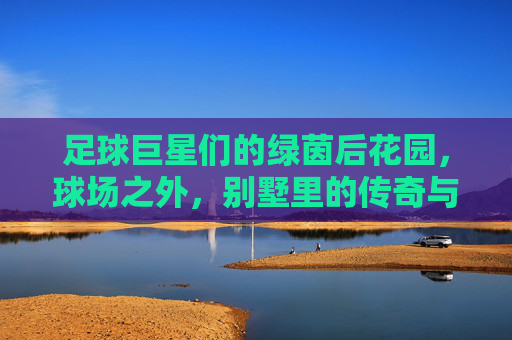 足球巨星们的绿茵后花园，球场之外，别墅里的传奇与生活，足球巨星们的绿茵后花园，球场之外，别墅里的传奇生活