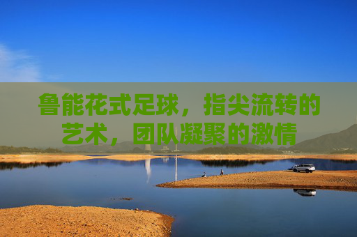 鲁能花式足球，指尖流转的艺术，团队凝聚的激情