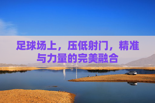 足球场上,压低射门,精准与力量的完美融合
