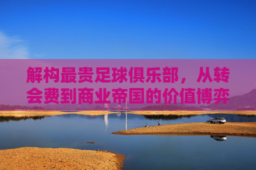 解构最贵足球俱乐部,从转会费到商业帝国的价值博弈——谁定义了足球世界的最贵?