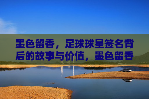 墨色留香，足球球星签名背后的故事与价值，墨色留香，足球球星签名背后的故事与价值