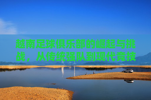 越南足球俱乐部的崛起与挑战，从传统强队到现代竞技的转型之路，越南足球俱乐部的崛起与挑战，传统强队向现代竞技的转型之路