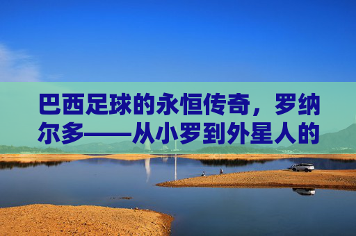 巴西足球的永恒传奇,罗纳尔多——从小罗到外星人的足球神话