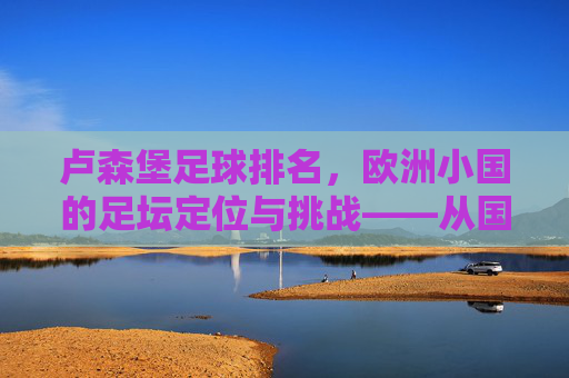 卢森堡足球排名,欧洲小国的足坛定位与挑战——从国际排名看其发展轨迹