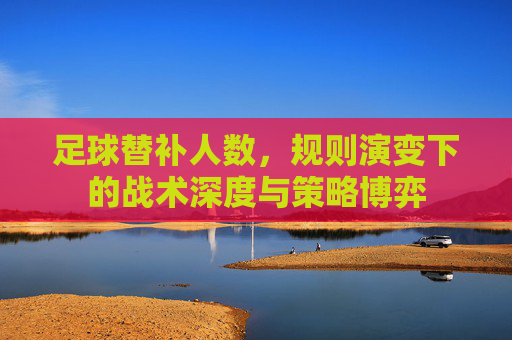 足球替补人数,规则演变下的战术深度与策略博弈