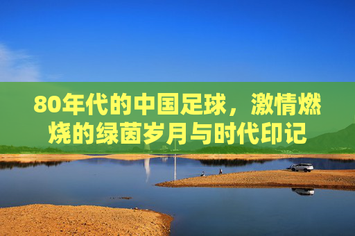 80年代的中国足球，激情燃烧的绿茵岁月与时代印记